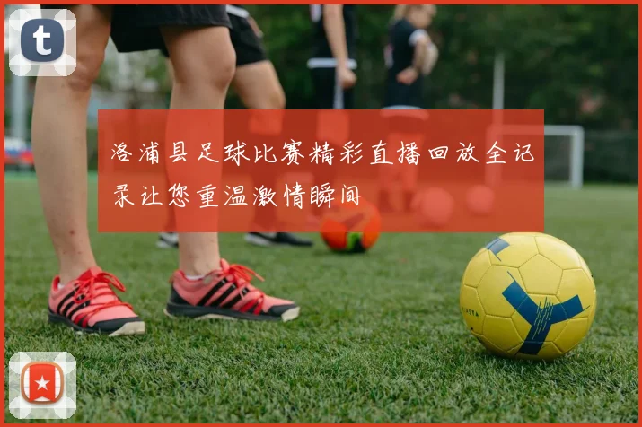 洛浦县足球比赛精彩直播回放全记录让您重温激情瞬间