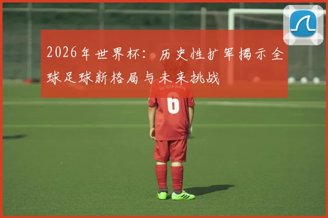 2026年世界杯：历史性扩军揭示全球足球新格局与未来挑战