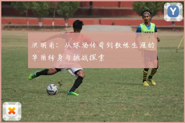 洪明甫：从球场传奇到教练生涯的华丽转身与挑战探索
