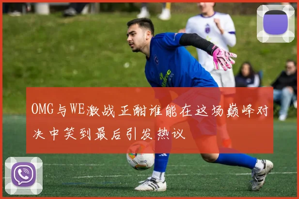 OMG与WE激战正酣谁能在这场巅峰对决中笑到最后引发热议