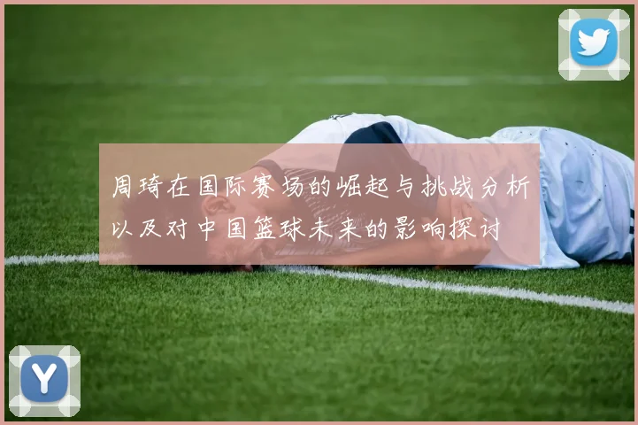 周琦在国际赛场的崛起与挑战分析以及对中国篮球未来的影响探讨