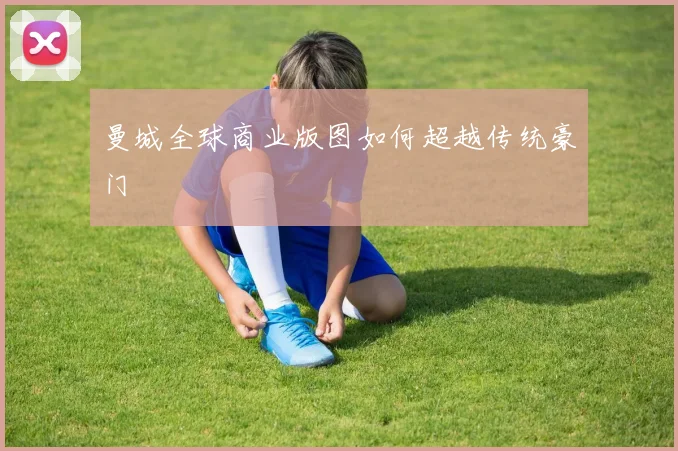 曼城全球商业版图如何超越传统豪门