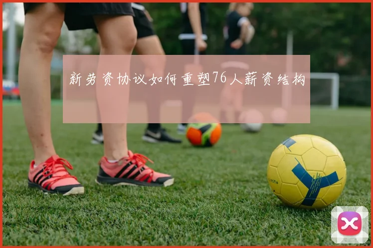 新劳资协议如何重塑76人薪资结构
